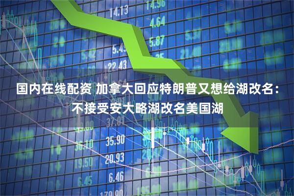 国内在线配资 加拿大回应特朗普又想给湖改名：不接受安大略湖改名美国湖