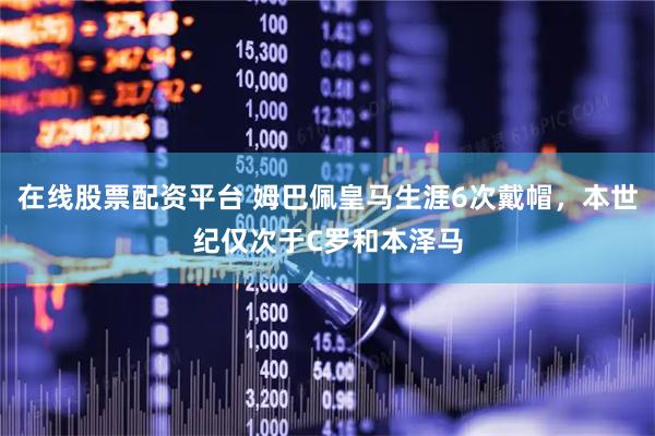 在线股票配资平台 姆巴佩皇马生涯6次戴帽，本世纪仅次于C罗和本泽马