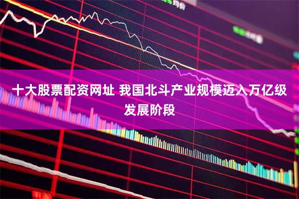十大股票配资网址 我国北斗产业规模迈入万亿级发展阶段