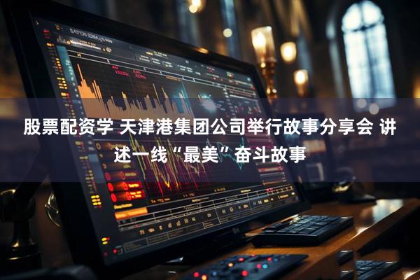 股票配资学 天津港集团公司举行故事分享会 讲述一线“最美”奋斗故事