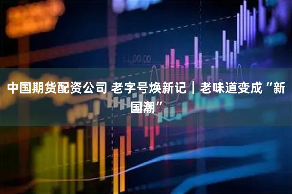 中国期货配资公司 老字号焕新记｜老味道变成“新国潮”
